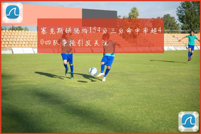 塞克斯顿场均154分三分命中率超40四队争抢引发关注