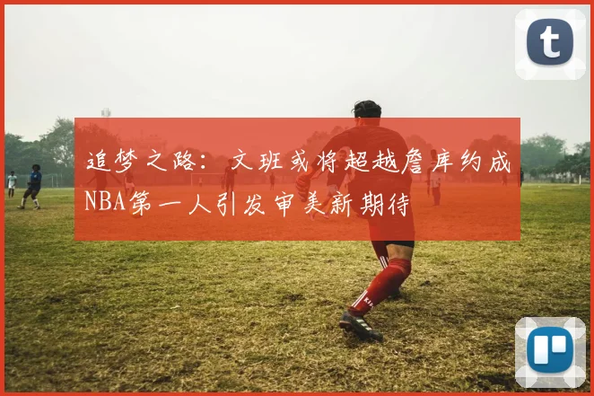 追梦之路：文班或将超越詹库约成NBA第一人引发审美新期待
