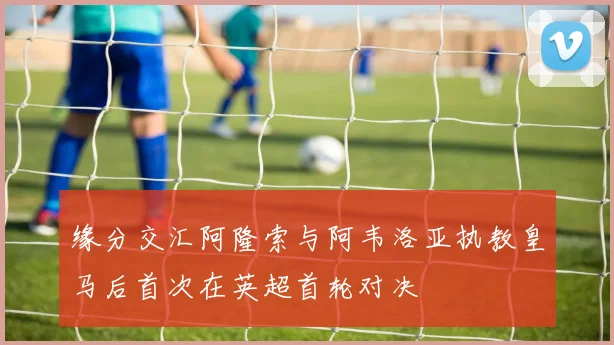 缘分交汇阿隆索与阿韦洛亚执教皇马后首次在英超首轮对决