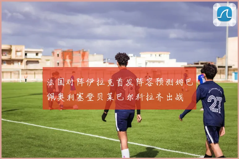 法国对阵伊拉克首发阵容预测姆巴佩奥利塞登贝莱巴尔科拉齐出战