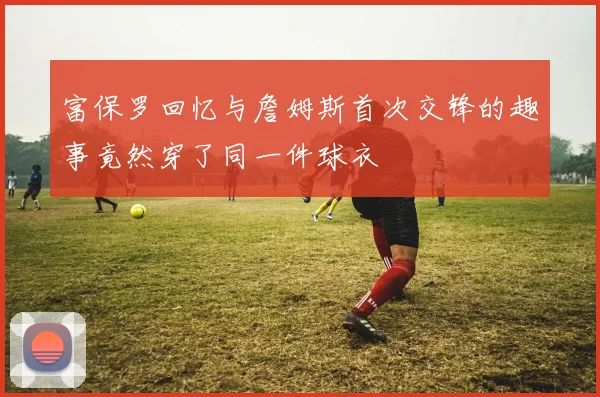 富保罗回忆与詹姆斯首次交锋的趣事竟然穿了同一件球衣