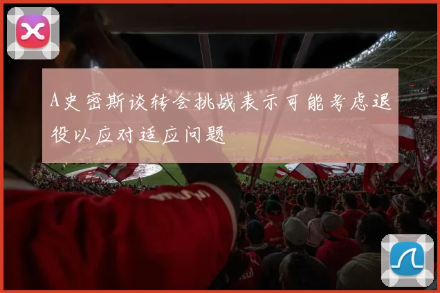 A史密斯谈转会挑战表示可能考虑退役以应对适应问题