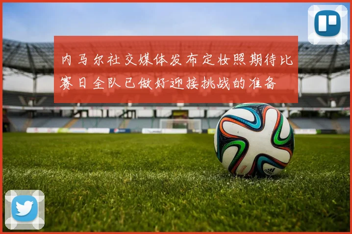 内马尔社交媒体发布定妆照期待比赛日全队已做好迎接挑战的准备