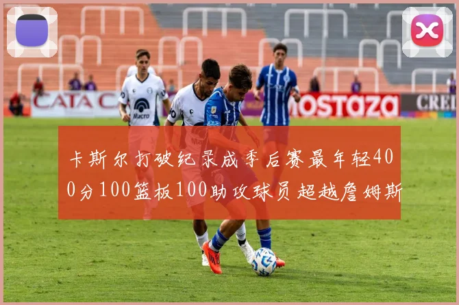 卡斯尔打破纪录成季后赛最年轻400分100篮板100助攻球员超越詹姆斯荣耀时刻